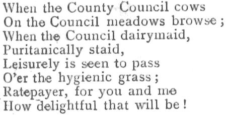 When the County Council Cows On the Council meadows browse when the Council dairymaid, puritanically staid leasurelyis seen to pass o'er the hygenic grass ratepayer for you and me how delightful that will be