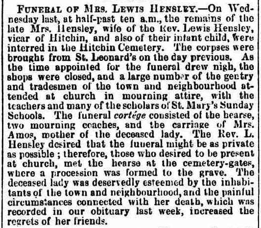 Funeral of Mrs. Lewis Hensley.On Wednesday last, at half-past ten a.m., the remains of the late Mrs. Hensley, wife of tho Rev. Lewis Hensley, vicar of Hitchin, and also of their infant child, were interred in the Hitchin Cemetery. The corpses were brought from St. Leonard's on the day previous. As the time appointed for the funeral drew nigh, the shops were closed, and a large number the gentry and tradesmen of the town neighbourhood attended at church in mourning attire, with the teachers and many the scholars of St. Mary's Sunday Schools. The funeral cortege consisted the hearse, two mourning coaches, and the carriage Mrs. Amos, mother of the deceased lady. The Rev. L. Hensley desired that the funeral might be private as possible ; therefore, those who desired to he present at church, met the hearse at the cemetery-gates, where procession was formed the grave. The deceased lady was deservedly esteemed by the inhabitants of the town and neighbourhood, and the painful circumstances connected with her death, which was recorded in our obituary last week, increased the regrets of her friends.
